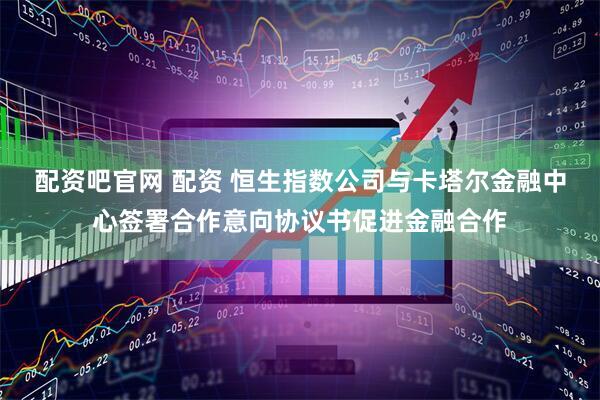 配资吧官网 配资 恒生指数公司与卡塔尔金融中心签署合作意向协议书促进金融合作