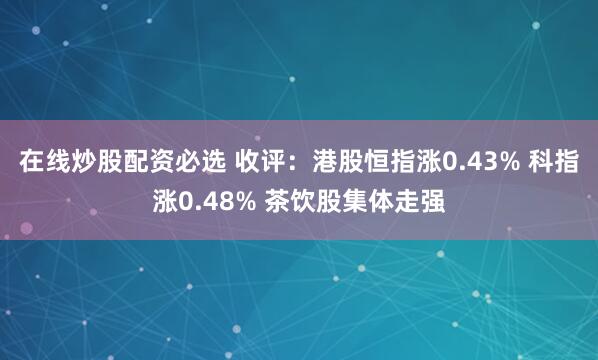 在线炒股配资必选 收评：港股恒指涨0.43% 科指涨0.48% 茶饮股集体走强