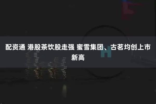 配资通 港股茶饮股走强 蜜雪集团、古茗均创上市新高