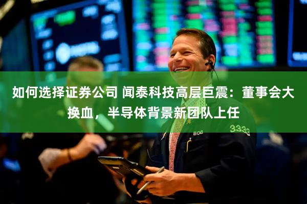如何选择证券公司 闻泰科技高层巨震:董事会大换血,半导体背景新团队上任
