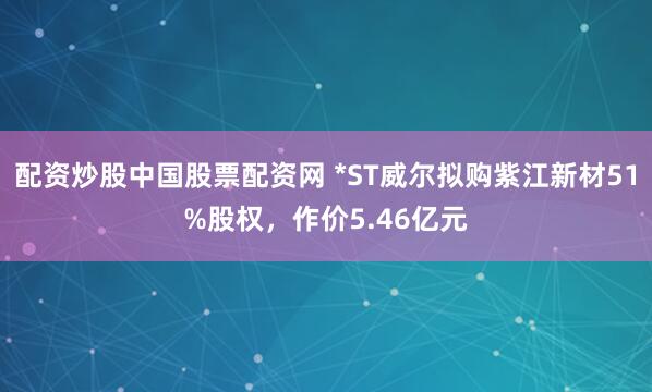 配资炒股中国股票配资网 *ST威尔拟购紫江新材51%股权，作价5.46亿元