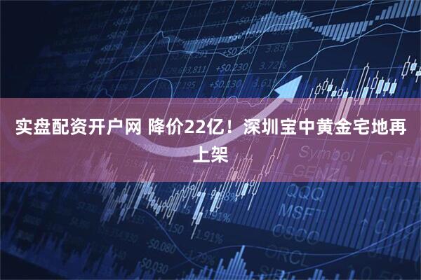 实盘配资开户网 降价22亿!深圳宝中黄金宅地再上架