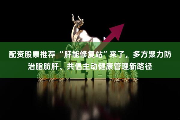 配资股票推荐 “肝能修复站”来了，多方聚力防治脂肪肝、共倡主动健康管理新路径