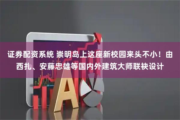 证券配资系统 崇明岛上这座新校园来头不小！由西扎、安藤忠雄等国内外建筑大师联袂设计