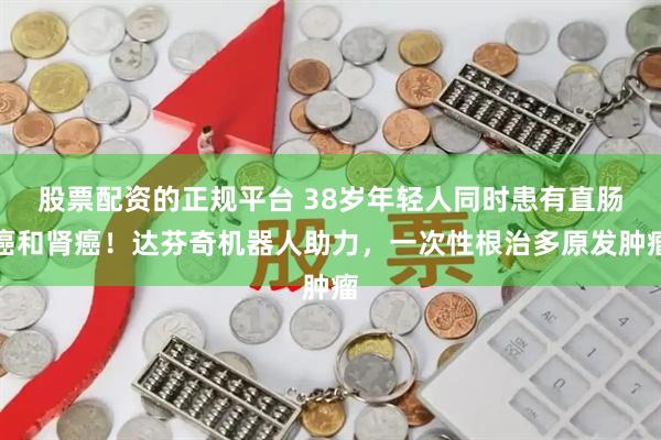 股票配资的正规平台 38岁年轻人同时患有直肠癌和肾癌！达芬奇机器人助力，一次性根治多原发肿瘤
