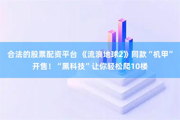 合法的股票配资平台 《流浪地球2》同款“机甲”开售!“黑科技”让你轻松爬10楼