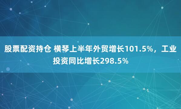 股票配资持仓 横琴上半年外贸增长101.5%，工业投资同比增长298.5%