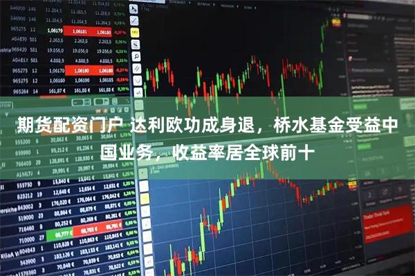 期货配资门户 达利欧功成身退，桥水基金受益中国业务，收益率居全球前十