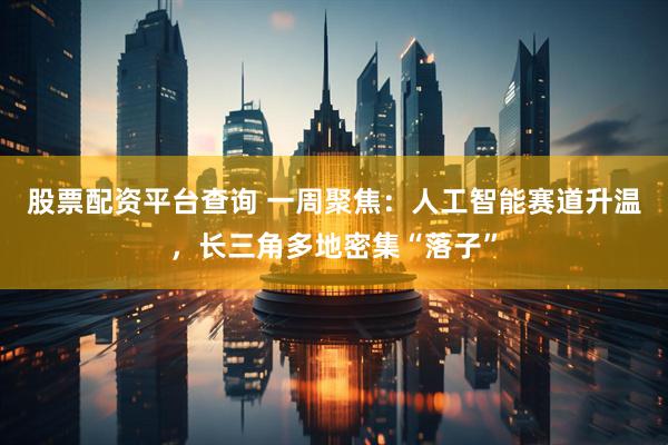 股票配资平台查询 一周聚焦：人工智能赛道升温，长三角多地密集“落子”