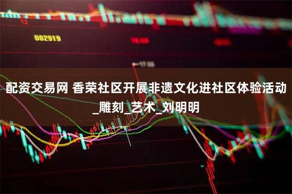 配资交易网 香荣社区开展非遗文化进社区体验活动_雕刻_艺术_刘明明