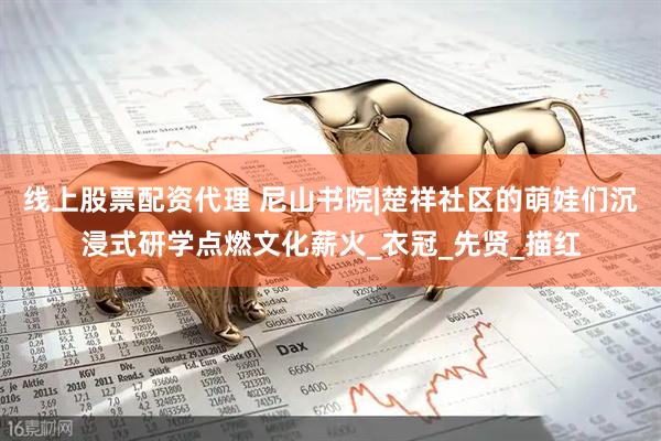 线上股票配资代理 尼山书院|楚祥社区的萌娃们沉浸式研学点燃文化薪火_衣冠_先贤_描红
