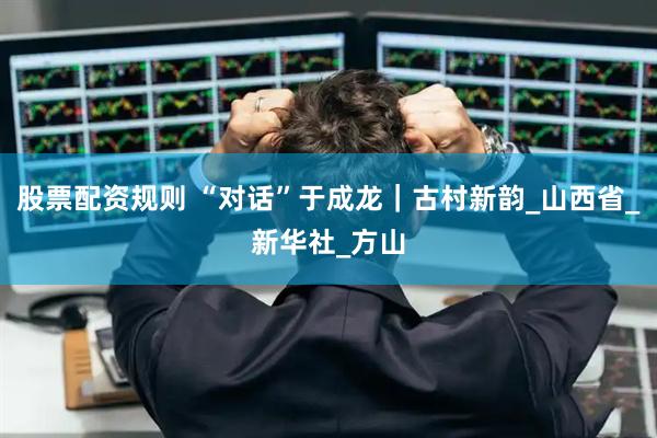 股票配资规则 “对话”于成龙｜古村新韵_山西省_新华社_方山