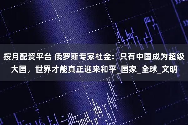 按月配资平台 俄罗斯专家杜金：只有中国成为超级大国，世界才能真正迎来和平_国家_全球_文明