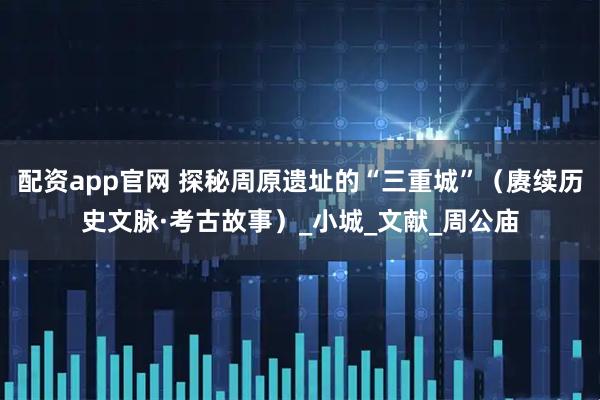 配资app官网 探秘周原遗址的“三重城”（赓续历史文脉·考古故事）_小城_文献_周公庙
