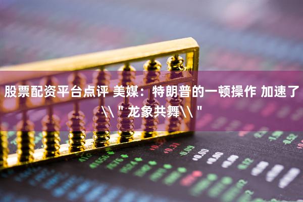 股票配资平台点评 美媒：特朗普的一顿操作 加速了\＂龙象共舞\＂