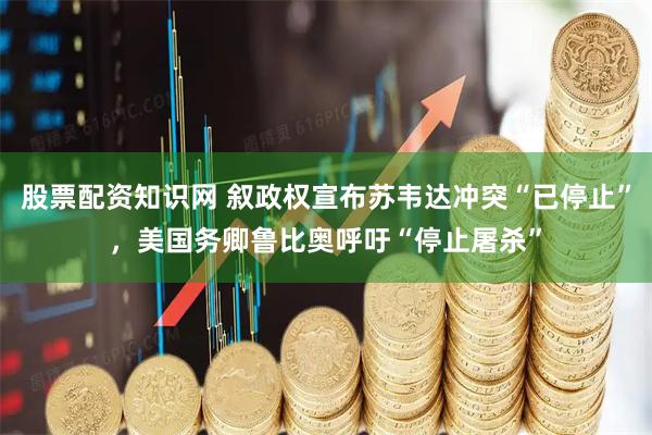 股票配资知识网 叙政权宣布苏韦达冲突“已停止”，美国务卿鲁比奥呼吁“停止屠杀”