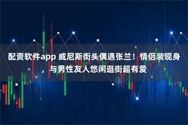配资软件app 威尼斯街头偶遇张兰！情侣装现身，与男性友人悠闲逛街超有爱