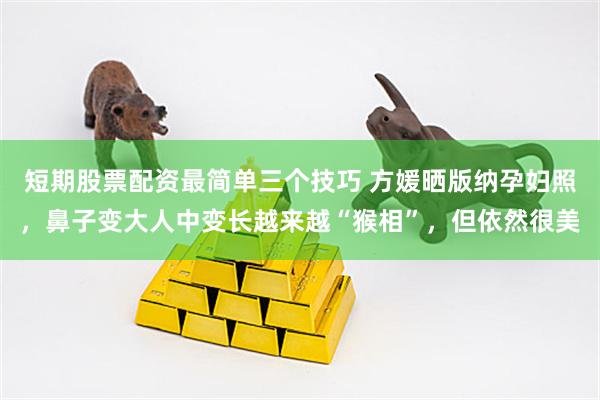 短期股票配资最简单三个技巧 方媛晒版纳孕妇照，鼻子变大人中变长越来越“猴相”，但依然很美