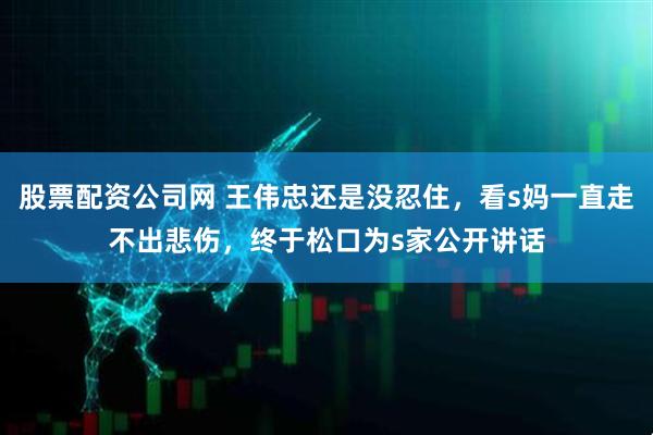 股票配资公司网 王伟忠还是没忍住，看s妈一直走不出悲伤，终于松口为s家公开讲话