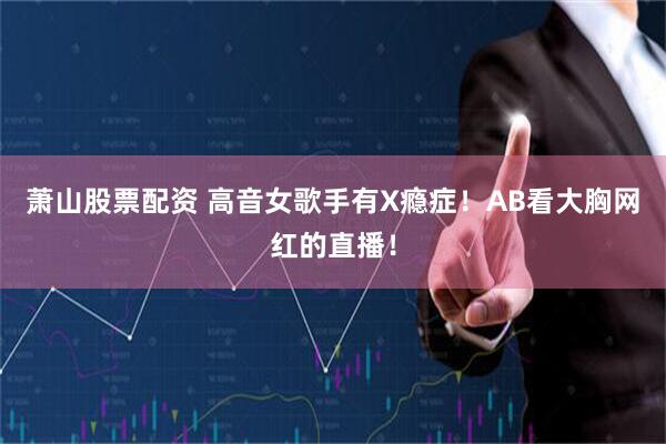 萧山股票配资 高音女歌手有X瘾症！AB看大胸网红的直播！