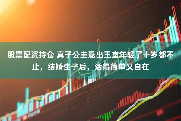 股票配资持仓 真子公主退出王室年轻了十岁都不止，结婚生子后，活得简单又自在