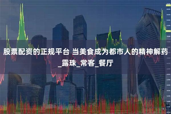 股票配资的正规平台 当美食成为都市人的精神解药_露珠_常客_餐厅