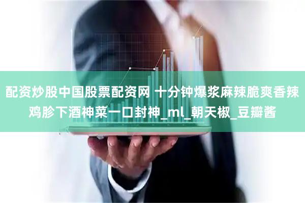 配资炒股中国股票配资网 十分钟爆浆麻辣脆爽香辣鸡胗下酒神菜一口封神_ml_朝天椒_豆瓣酱