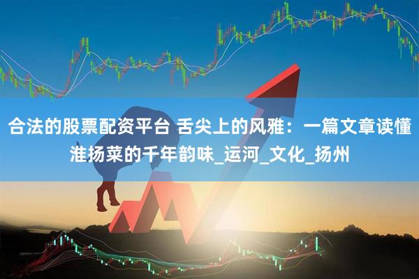 合法的股票配资平台 舌尖上的风雅：一篇文章读懂淮扬菜的千年韵味_运河_文化_扬州