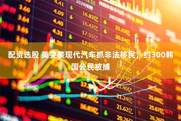 配资选股 美突袭现代汽车抓非法移民，约300韩国公民被捕