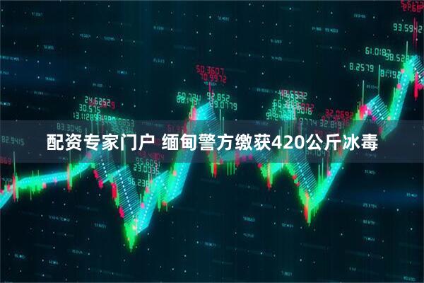配资专家门户 缅甸警方缴获420公斤冰毒