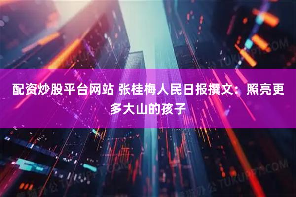 配资炒股平台网站 张桂梅人民日报撰文：照亮更多大山的孩子